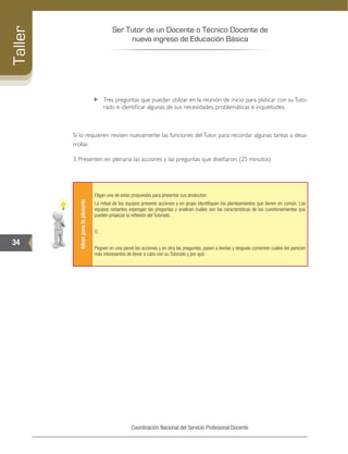 Ser Tutor de un Docente o Técnico Docente de
nuevo ingreso de Educación Básica
34
Taller
Coordinación Nacional del Servicio Profesional Docente
„„ Tres preguntas que puedan utilizar en la reunión de inicio para platicar con suTuto-
rado e identificar algunas de sus necesidades, problemáticas e inquietudes.
Si lo requieren revisen nuevamente las funciones del Tutor para recordar algunas tareas a desa-
rrollar.
3. Presenten en plenaria las acciones y las preguntas que diseñaron. (25 minutos)
Ideasparalaplenaria
Eligan una de estas propuestas para presentar sus productos:
La mitad de los equipos presente acciones y en grupo identifiquen los planteamientos que tienen en común. Los
equipos restantes expongan las preguntas y analicen cuáles son las características de los cuestionamientos que
pueden propiciar la reflexión del Tutorado.
O,
Peguen en una pared las acciones y en otra las preguntas, pasen a leerlas y después comenten cuáles les parecen
más interesantes de llevar a cabo con su Tutorado y por qué.
 
