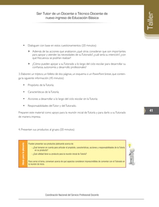 Ser Tutor de un Docente o Técnico Docente de
nuevo ingreso de Educación Básica
41
Taller
Coordinación Nacional del Servicio Profesional Docente
•	 Dialoguen con base en estos cuestionamientos: (20 minutos)
„„ Además de las acciones que analizaron, ¿qué otras consideran que son importantes
para apoyar y atender las necesidades de suTutorado?, ¿cuál sería su intención?, ¿con
qué frecuencia se podrían realizar?
„„ ¿Cómo pueden apoyar a suTutorado a lo largo del ciclo escolar para desarrollar su
confianza, autonomía y desarrollo profesionales?
3. Elaboren un tríptico, un folleto de dos páginas, un esquema o un PowerPoint breve, que conten-
ga la siguiente información: (45 minutos)
•	 Propósito de laTutoría;
•	 Características de laTutoría;
•	 Acciones a desarrollar a lo largo del ciclo escolar en laTutoría;
•	 Responsabilidades delTutor y delTutorado.
Preparen este material como apoyo para la reunión inicial deTutoría y para darlo a suTutorado
de manera impresa.
4. Presenten sus productos al grupo. (20 minutos)
Ideasparalaplenaria
Pueden presentar sus productos platicando acerca de:
- ¿Qué tomaron en cuenta para articular el propósito, características, acciones y responsabilidades de la Tutoría
en su producto?
- ¿Qué utilidad tiene su producto para la reunión inicial de Tutoría?
Para cerrar el tema, conversen acerca de qué aspectos consideran imprescindibles de comentar con el Tutorado en
la reunión de inicio.
 