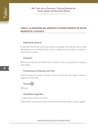Ser Tutor de un Docente o Técnico Docente de
nuevo ingreso de Educación Básica
42
Taller
Coordinación Nacional del Servicio Profesional Docente
TEMA 6. LA INSERCIÓN DEL DOCENTE O TÉCNICO DOCENTE DE NUEVO
INGRESO EN LA ESCUELA
Descripción general
En este tema reflexionarán acerca de la importancia de apoyar al Tutorado para que se inserte
adecuadamente a la comunidad escolar, conozca la organización de la escuela y el contexto en
el que ésta se encuentra.
Propósito
Reconocer la importancia de favorecer que elTutorado conozca la organización de la escuela a
la que ingresa.
Producto para la Carpeta del Tutor
Material de apoyo para ayudar al Docente o Técnico Docente de nuevo ingreso a conocer la
organización de la escuela.
Tiempo
2:00 horas.
Actividades sugeridas
1. Organícense en equipos. (5 minutos)
2. Nuevamente, la actividad se divide en dos momentos. En equipos lleven a cabo lo siguiente:
 