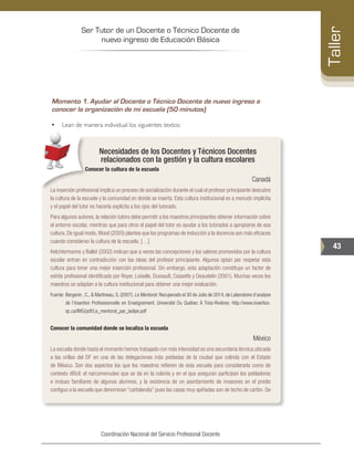 Ser Tutor de un Docente o Técnico Docente de
nuevo ingreso de Educación Básica
43
Taller
Coordinación Nacional del Servicio Profesional Docente
Momento 1. Ayudar al Docente o Técnico Docente de nuevo ingreso a
conocer la organización de mi escuela (50 minutos)
•	 Lean de manera individual los siguientes textos:
Necesidades de los Docentes y Técnicos Docentes
relacionados con la gestión y la cultura escolares
Conocer la cultura de la escuela
Canadá
La inserción profesional implica un proceso de socialización durante el cual el profesor principiante descubre
la cultura de la escuela y la comunidad en donde se inserta. Esta cultura institucional es a menudo implícita
y el papel del tutor es hacerla explícita a los ojos del tutorado.
Para algunos autores, la relación tutora debe permitir a los maestros principiantes obtener información sobre
el entorno escolar, mientras que para otros el papel del tutor es ayudar a los tutorados a apropiarse de esa
cultura. De igual modo,Wood (2005) plantea que los programas de inducción a la docencia son más eficaces
cuando consideran la cultura de la escuela. […]
Kelchtermanns y Ballet (2002) indican que a veces las concepciones y los valores promovidos por la cultura
escolar entran en contradicción con las ideas del profesor principiante. Algunos optan por respetar esta
cultura para tener una mejor inserción profesional. Sin embargo, esta adaptación constituye un factor de
estrés profesional identificado por Royer, Loiselle, Dussault, Cossette y Deaudelin (2001). Muchas veces los
maestros se adaptan a la cultura institucional para obtener una mejor evaluación.
Fuente: 	Bergevin , C., & Martineau, S. (2007). Le Mentorat. Recuperado el 30 de Julio de 2014, de Laboratoire d’analyse
de l’insertion Professionnelle en Enseignement. Université Du Québec À Trois-Rivières: http://www.insertion.
qc.ca/IMG/pdf/Le_mentorat_par_ladipe.pdf
Conocer la comunidad donde se localiza la escuela
México
La escuela donde hasta el momento hemos trabajado con más intensidad es una secundaria técnica ubicada
a las orillas del DF en una de las delegaciones más pobladas de la ciudad que colinda con el Estado
de México. Son dos aspectos los que los maestros refieren de esta escuela para considerarla como de
contexto difícil: el narcomenudeo que se da en la colonia y en el que aseguran participan los pobladores
e incluso familiares de algunos alumnos, y la existencia de un asentamiento de invasores en el predio
contiguo a la escuela que denominan “cartolandia” pues las casas muy apiñadas son de techo de cartón. De
 