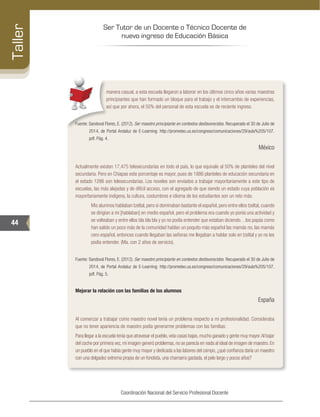 Ser Tutor de un Docente o Técnico Docente de
nuevo ingreso de Educación Básica
44
Taller
Coordinación Nacional del Servicio Profesional Docente
manera casual, a esta escuela llegaron a laborar en los últimos cinco años varias maestras
principiantes que han formado un bloque para el trabajo y el intercambio de experiencias,
así que por ahora, el 50% del personal de esta escuela es de reciente ingreso.
Fuente: Sandoval Flores, E. (2012). Ser maestro principiante en contextos desfavorecidos. Recuperado el 30 de Julio de
2014, de Portal Andaluz de E-Learning: http://prometeo.us.es/congreso/comunicaciones/29/aula%205/107.
pdf. Pág. 4.
México
Actualmente existen 17,475 telesecundarias en todo el país, lo que equivale al 50% de planteles del nivel
secundaria. Pero en Chiapas este porcentaje es mayor, pues de 1886 planteles de educación secundaria en
el estado 1286 son telesecundarias. Los noveles son enviados a trabajar mayoritariamente a este tipo de
escuelas, las más alejadas y de difícil acceso, con el agregado de que siendo un estado cuya población es
mayoritariamente indígena, la cultura, costumbres e idioma de los estudiantes son un reto más:
Mis alumnos hablaban tzeltal, pero si dominaban bastante el español, pero entre ellos tzeltal, cuando
se dirigían a mi [hablaban] en medio español, pero el problema era cuando yo ponía una actividad y
se volteaban y entre ellos bla bla bla y yo no podía entender que estaban diciendo…los papás como
han salido un poco más de la comunidad hablan un poquito más español las mamás no, las mamás
cero español, entonces cuando llegaban las señoras me llegaban a hablar solo en tzeltal y yo no les
podía entender. (Ma. con 2 años de servicio).
Fuente: Sandoval Flores, E. (2012). Ser maestro principiante en contextos desfavorecidos. Recuperado el 30 de Julio de
2014, de Portal Andaluz de E-Learning: http://prometeo.us.es/congreso/comunicaciones/29/aula%205/107.
pdf. Pág. 5.
Mejorar la relación con las familias de los alumnos
España
Al comenzar a trabajar como maestro novel tenía un problema respecto a mi profesionalidad. Consideraba
que no tener apariencia de maestro podía generarme problemas con las familias:
Para llegar a la escuela tenía que atravesar el pueblo,veía casas bajas,mucho ganado y gente muy mayor.Al bajar
del coche por primera vez,mi imagen generó problemas,no se parecía en nada al ideal de imagen de maestro.En
un pueblo en el que había gente muy mayor y dedicada a las labores del campo, ¿qué confianza daría un maestro
con una delgadez extrema propia de un fondista, una chamarra gastada, el pelo largo y pocos años?
 