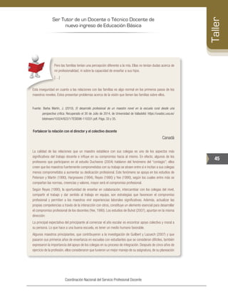 Ser Tutor de un Docente o Técnico Docente de
nuevo ingreso de Educación Básica
45
Taller
Coordinación Nacional del Servicio Profesional Docente
Pero las familias tenían una percepción diferente a la mía. Ellas no tenían dudas acerca de
mi profesionalidad, ni sobre la capacidad de enseñar a sus hijos.
[…]
Esta inseguridad en cuanto a las relaciones con las familias es algo normal en los primeros pasos de los
maestros noveles. Estos presentan problemas acerca de la visión que tienen las familias sobre ellos.
Fuente: Barba Martín, J. (2010). El desarrollo profesional de un maestro novel en la escuela rural desde una
perspectiva crítica. Recuperado el 30 de Julio de 2014, de Universidad de Valladolid: https://uvadoc.uva.es/
bitstream/10324/822/1/TESIS96-110331.pdf. Págs. 33 y 35.
Fortalecer la relación con el director y el colectivo docente
Canadá
La calidad de las relaciones que un maestro establece con sus colegas es uno de los aspectos más
significativos del trabajo docente e influye en su compromiso hacia al mismo. En efecto, algunos de los
profesores que participaron en el estudio Duchesne (2004) hablaron del fenómeno del “contagio”; ellos
creen que los maestros fuertemente comprometidos con su trabajo se atraen entre sí e incitan a sus colegas
menos comprometidos a aumentar su dedicación profesional. Este fenómeno se apoya en los estudios de
Peterson y Martin (1990), Hargreaves (1994), Reyes (1990) y Yee (1990), según los cuales entre más se
compartan las normas, creencias y valores, mayor será el compromiso profesional.
Según Reyes (1990), la oportunidad de enseñar en colaboración, intercambiar con los colegas del nivel,
compartir el trabajo y dar sentido al trabajo en equipo, son estrategias que favorecen el compromiso
profesional y permiten a los maestros vivir experiencias laborales significativas. Además, actualizar las
propias competencias a través de la interacción con otros, constituye un elemento esencial para desarrollar
el compromiso profesional de los docentes (Yee, 1990). Los estudios de Buhot (2007), apuntan en la misma
dirección:
La principal expectativa del principiante al comenzar el año escolar es encontrar apoyo colectivo y moral a
su persona. Lo que hace a una buena escuela, es tener un medio humano favorable.
Algunos maestros principiantes, que contribuyeron a la investigación de Guilbert y Lazuech (2007) y que
pasaron sus primeros años de enseñanza en escuelas con estudiantes que se consideran difíciles, también
expresaron la importancia del apoyo de los colegas en su proceso de integración. Después de cinco años de
ejercicio de la profesión, ellos consideraron que tuvieron un mejor manejo de su asignatura, de su planeación
 