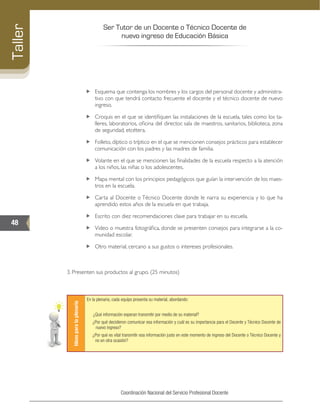 Ser Tutor de un Docente o Técnico Docente de
nuevo ingreso de Educación Básica
48
Taller
Coordinación Nacional del Servicio Profesional Docente
„„ Esquema que contenga los nombres y los cargos del personal docente y administra-
tivo con que tendrá contacto frecuente el docente y el técnico docente de nuevo
ingreso.
„„ Croquis en el que se identifiquen las instalaciones de la escuela, tales como los ta-
lleres, laboratorios, oficina del director, sala de maestros, sanitarios, biblioteca, zona
de seguridad, etcétera.
„„ Folleto, díptico o tríptico en el que se mencionen consejos prácticos para establecer
comunicación con los padres y las madres de familia.
„„ Volante en el que se mencionen las finalidades de la escuela respecto a la atención
a los niños, las niñas o los adolescentes.
„„ Mapa mental con los principios pedagógicos que guían la intervención de los maes-
tros en la escuela.
„„ Carta al Docente o Técnico Docente donde le narra su experiencia y lo que ha
aprendido estos años de la escuela en que trabaja.
„„ Escrito con diez recomendaciones clave para trabajar en su escuela.
„„ Video o muestra fotográfica, donde se presenten consejos para integrarse a la co-
munidad escolar.
„„ Otro material, cercano a sus gustos o intereses profesionales.
3. Presenten sus productos al grupo. (25 minutos)
Ideasparalaplenaria
En la plenaria, cada equipo presenta su material, abordando:
¿Qué información esperan transmitir por medio de su material?
¿Por qué decidieron comunicar esa información y cuál es su importancia para el Docente y Técnico Docente de
nuevo ingreso?
¿Por qué es vital transmitir esa información justo en este momento de ingreso del Docente o Técnico Docente y
no en otra ocasión?
 
