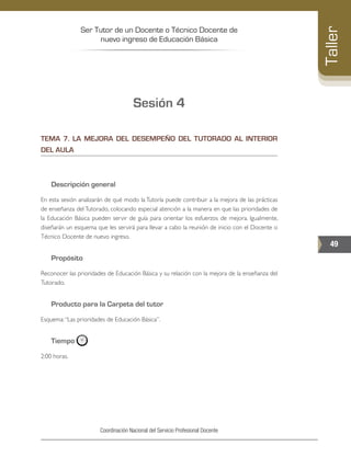 Ser Tutor de un Docente o Técnico Docente de
nuevo ingreso de Educación Básica
49
Taller
Coordinación Nacional del Servicio Profesional Docente
Sesión 4
TEMA 7. LA MEJORA DEL DESEMPEÑO DEL TUTORADO AL INTERIOR
DEL AULA
Descripción general
En esta sesión analizarán de qué modo la Tutoría puede contribuir a la mejora de las prácticas
de enseñanza del Tutorado, colocando especial atención a la manera en que las prioridades de
la Educación Básica pueden servir de guía para orientar los esfuerzos de mejora. Igualmente,
diseñarán un esquema que les servirá para llevar a cabo la reunión de inicio con el Docente o
Técnico Docente de nuevo ingreso.
Propósito
Reconocer las prioridades de Educación Básica y su relación con la mejora de la enseñanza del
Tutorado.
Producto para la Carpeta del tutor
Esquema:“Las prioridades de Educación Básica”.
Tiempo
2:00 horas.
 
