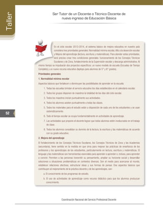 Ser Tutor de un Docente o Técnico Docente de
nuevo ingreso de Educación Básica
52
Taller
Coordinación Nacional del Servicio Profesional Docente
En el ciclo escolar 2013-2014, el sistema básico de mejora educativa en nuestro país
considera tres prioridades generales: Normalidad mínima escolar,Alto a la deserción escolar
y Mejora del aprendizaje (lectura, escritura y matemáticas). Para atender estas prioridades,
será preciso crear tres condiciones generales: funcionamiento de los Consejos Técnicos
Escolares y de Zona, fortalecimiento de la Supervisión escolar y descarga administrativa. Al
mismo tiempo se impulsarán dos proyectos específicos: un nuevo modelo de escuela (Escuelas de Tiempo
Completo) y un nuevo recurso educativo (laptops para alumnos de 5° y 6° grados).
Prioridades generales
1. Normalidad mínima escolar
Aspectos básicos que fortalecen o disminuyen las posibilidades de aprender en la escuela:
1.	Todas las escuelas brindan el servicio educativo los días establecidos en el calendario escolar.
2.	Todos los grupos disponen de maestros la totalidad de los días del ciclo escolar.
3.	Todos los maestros inician puntualmente sus actividades.
4.	Todos los alumnos asisten puntualmente a todas las clases.
5.	Todos los materiales para el estudio están a disposición de cada uno de los estudiantes y se usan
sistemáticamente.
6.	Todo el tiempo escolar se ocupa fundamentalmente en actividades de aprendizaje.
7.	Las actividades que propone el docente logran que todos alumnos estén involucrados en el trabajo
de clase.
8.	Todos los alumnos consolidan su dominio de la lectura, la escritura y las matemáticas de acuerdo
con su grado educativo.
2. Mejora del aprendizaje
El fortalecimiento de los Consejos Técnicos Escolares, los Consejos Técnicos de Zona y las Academias
(secundaria), tiene sentido en la medida en que sirva para mejorar las prácticas de enseñanza de los
profesores y los aprendizajes de los estudiantes, particularmente en lectura, escritura y matemáticas. El
lenguaje y las matemáticas son herramientas esenciales para aprender a aprender e, incluso, para aprender
a convivir. Permiten a las personas transmitir su pensamiento, ampliar su horizonte social y desarrollar
soluciones a situaciones problemáticas en contextos diversos. Son el medio para acercarse al mundo,
establecer relaciones afectivas, estructurar ideas y sus formas de pensar. Dos aspectos básicos que
contribuyen al mejoramiento de la práctica docente y de los aprendizajes, son:
a. El conocimiento de los programas de estudio.
b. El uso de actividades de aprendizaje como recurso didáctico para que los alumnos produzcan
conocimiento.
 