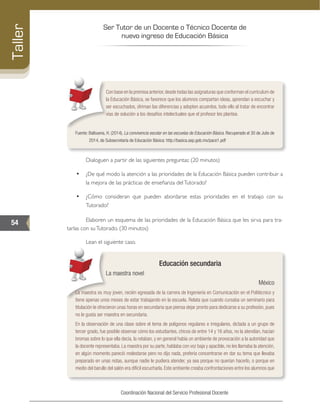 Ser Tutor de un Docente o Técnico Docente de
nuevo ingreso de Educación Básica
54
Taller
Coordinación Nacional del Servicio Profesional Docente
Con base en la premisa anterior,desde todas las asignaturas que conforman el currículum de
la Educación Básica, se favorece que los alumnos compartan ideas, aprendan a escuchar y
ser escuchados, diriman las diferencias y adopten acuerdos, todo ello al tratar de encontrar
vías de solución a los desafíos intelectuales que el profesor les plantea.
Fuente: Balbuena, H. (2014). La convivencia escolar en las escuelas de Educación Básica. Recuperado el 30 de Julio de
2014, de Subsecretaría de Educación Básica: http://basica.sep.gob.mx/pace1.pdf
­	 Dialoguen a partir de las siguientes preguntas: (20 minutos)
•	 ¿De qué modo la atención a las prioridades de la Educación Básica pueden contribuir a
la mejora de las prácticas de enseñanza delTutorado?
•	 ¿Cómo consideran que pueden abordarse estas prioridades en el trabajo con su
Tutorado?
­	 Elaboren un esquema de las prioridades de la Educación Básica que les sirva para tra-
tarlas con suTutorado. (30 minutos)
­	 Lean el siguiente caso.
Educación secundaria
La maestra novel
México
La maestra es muy joven, recién egresada de la carrera de Ingeniería en Comunicación en el Politécnico y
tiene apenas unos meses de estar trabajando en la escuela. Relata que cuando cursaba un seminario para
titulación le ofrecieron unas horas en secundaria que piensa dejar pronto para dedicarse a su profesión, pues
no le gusta ser maestra en secundaria.
En la observación de una clase sobre el tema de polígonos regulares e irregulares, dictada a un grupo de
tercer grado, fue posible observar cómo los estudiantes, chicos de entre 14 y 16 años, no la atendían, hacían
bromas sobre lo que ella decía, la retaban, y en general había un ambiente de provocación a la autoridad que
la docente representaba. La maestra por su parte, hablaba con voz baja y apacible, no les llamaba la atención,
en algún momento pareció molestarse pero no dijo nada, prefería concentrarse en dar su tema que llevaba
preparado en unas notas, aunque nadie le pudiera atender, ya sea porque no querían hacerlo, o porque en
medio del barullo del salón era difícil escucharla. Este ambiente creaba confrontaciones entre los alumnos que
 