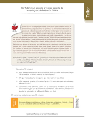Ser Tutor de un Docente o Técnico Docente de
nuevo ingreso de Educación Básica
55
Taller
Coordinación Nacional del Servicio Profesional Docente
querían escuchar la clase y los que impedían hacerlo, en los que la maestra no mediaba. Al
terminar el tema y después de revisar un ejercicio que los alumnos hicieron. La maestra da
por concluida la clase. Un alumno le dice:“Faltan diez minutos” (que el tiempo de clase no ha
terminado), otros le gritan “Cállate” y se salen rápido. Voy con la maestra. Cuando estamos
en la puerta vemos que el maestro del salón de junto sale enojado y les dice a los alumnos
que están en el pasillo que no lo dejan trabajar:“Regresen a su salón”,les grita.A pesar de que estamos frente
a él, se dirige sólo a los alumnos y no a la maestra.Algunos se regresan pero otros no hacen caso. El prefecto
de los terceros años se acerca y dice muy serio y molesto: “Todavía no termina la clase maestra”.
Ella les pide a los alumnos que se regresen, pero no le hacen caso, se le amontonan, gritan, le piden permiso
para ir al baño. El prefecto entonces les exige que se metan al salón; al principio no quieren, argumentan
que la maestra los dejó salir, que la clase terminó, unos pocos se escapan, pero la mayoría lo obedece. Le
digo a la maestra que a esa edad los muchachos son difíciles. Ella me contesta “Ahora se portaron bien... a
veces están insoportables” (Observación clase Matemáticas).
Fuente:Sandoval,E.(2009).La inserción a la docencia.Aprendiendo a ser maestro de secundaria en México.Recuperado
el 30 de Julio de 2014, de Profesorado. Revista de Currículum y Formación del Profesorado: https://www.ugr.
es/~recfpro/rev131ART12.pdf. Pág. 191.
•	 Comenten: (20 minutos)
„„ ¿Qué elementos retomarían de las prioridades de la Educación Básica para dialogar
con el Docente oTécnico Docente de nuevo ingreso?
„„ ¿De qué modo utilizarían el esquema que elaboraron en esta plática?
„„ ¿Qué preguntas le harían al Docente oTécnico Docente para ayudarle a reflexionar
sobre su práctica?
„„ Conforme su nivel educativo, ¿cómo son las clases de los maestros que se inician
en la docencia?, ¿qué tipo de problemáticas enfrentan?, ¿de qué modo puede ayudar
abordar las prioridades de la Educación Básica con ellos?
4. Presenten sus productos al grupo. (20 minutos)
Ideasparala
plenaria
Cada equipo platique acerca del uso que le darían al esquema en su trabajo con el Tutorado y el modo
en que las prioridades de la Educación Básica contribuyen a su labor tutora.
 