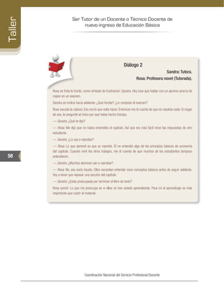 Ser Tutor de un Docente o Técnico Docente de
nuevo ingreso de Educación Básica
58
Taller
Coordinación Nacional del Servicio Profesional Docente
Diálogo 2
Sandra: Tutora.
Rosa: Profesora novel (Tutorada).
Rosa se frota la frente, como símbolo de frustración: Sandra. Hoy tuve que hablar con un alumno acerca de
copiar en un examen.
Sandra se inclina hacia adelante: ¿Qué hiciste? ¿Le rompiste el examen?
Rosa sacude la cabeza: Eso era lo que solía hacer. Entonces me di cuenta de que no resolvía nada. En lugar
de eso, le pregunté al chico por qué había hecho trampa.
–– Sandra: ¿Qué te dijo?
–– Rosa: Me dijo que no había entendido el capítulo. Así que era más fácil mirar las respuestas de otro
estudiante.
–– Sandra: ¿Lo vas a reprobar?
–– Rosa: Lo que aprendí es que yo reprobé. Él no entendió algo de los principios básicos de economía
del capítulo. Cuando miré los otros trabajos, me di cuenta de que muchos de los estudiantes tampoco
entendieron.
–– Sandra: ¿Muchos alumnos van a reprobar?
–– Rosa: No, eso sería injusto. Ellos necesitan entender esos conceptos básicos antes de seguir adelante.
Voy a tener que repasar una sección del capítulo.
–– Sandra: ¿Estás preocupada por terminar el libro de texto?
Rosa sonrió: Lo que me preocupa es si ellos no han estado aprendiendo. Para mí el aprendizaje es más
importante que cubrir el material.
 