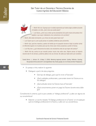 Ser Tutor de un Docente o Técnico Docente de
nuevo ingreso de Educación Básica
60
Taller
Coordinación Nacional del Servicio Profesional Docente
–– Martín: No lo sé. Supongo que no estaba esperando que hubiera algún problema durante
el traslado y la visita. ¿Qué crees que pueda pasar?
–– Luis: Bueno, ¿cómo vas a evitar que los estudiantes de la parte trasera del autobús tiren
papeles o que vayan molestando a los conductores en la carretera?
–– Martín: ¡Me estás bromeando! ¿Los chicos de sexto grado hacen eso?
–– Luis: Espero que no, pero ayuda pensar en posibles problemas para prevenirlos.
–– Martín: Ups, quizá los maestros y padres de familia que me apoyarán durante el viaje se podrían sentar
en diferentes lugares en el autobús para que los chicos sean menos propensos a perder el tiempo.
–– Luis: Muy bien y ¿qué indicaciones les darás a los estudiantes antes de que bajen del autobús?
–– Martín: Me doy cuenta de que necesito pensar mucho más sobre esto. Déjame pensar al respecto
durante este fin de semana y podemos platicar otra vez el lunes. No sabía que había tanto qué considerar.
Fuente: 	Borren, J., Johnson, M., & Niday, D. (2009). Mentoring beginning teachers. Guiding, Reflective, Coaching.
Recuperadoel30deJuliode2014,deGoogleBooks:http://books.google.com.mx/[Traducciónlibre/*Adaptación].
•	 En parejas o tríos, realicen lo siguiente:
„„ Dialoguen a partir de estas preguntas:
	 Este tipo de diálogos, ¿para qué le sirven alTutorado?
	 ¿Qué cualidades profesionales y personales tienen losTutores en es-
tos diálogos?
	 ¿Qué actitudes tienen losTutores hacia elTutorado?
	 ¿Qué conocimientos ponen en juego losTutores durante estos diálo-
gos?
Considerando lo anterior, ¿qué es para ustedes un “diálogo profesional”?, ¿cuáles son algunas de
sus características?
„„ Elaboren un escrito titulado:“El Diálogo profesional en la Tutoría”; en él expliquen
qué es el diálogo profesional en laTutoría y cuáles son sus características.
 