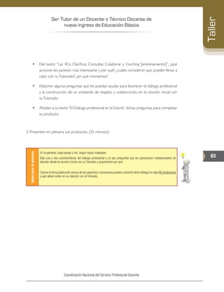 Ser Tutor de un Docente o Técnico Docente de
nuevo ingreso de Educación Básica
63
Taller
Coordinación Nacional del Servicio Profesional Docente
•	 Del texto: “Las 4Cs: Clarificar, Consultar, Colaborar y Coaching [entrenamiento]”, ¿qué
acciones les parecen más interesante y por qué?, ¿cuáles consideran que pueden llevar a
cabo con suTutorado?, ¿en qué momentos?
•	 Elaboren algunas preguntas que les puedan ayudar para favorecer el diálogo profesional
y la construcción de un ambiente de respeto y colaboración, en la reunión inicial con
suTutorado.
•	 Añadan a su texto“El Diálogo profesional en laTutoría”dichas preguntas,para completar
su producto.
3. Presenten en plenaria sus productos. (25 minutos)
Ideasparalaplenaria
En la plenaria, cada pareja o trío, según hayan trabajado:
Elija una o dos características del diálogo profesional y un par preguntas que les parecezcan indispensables de
abordar desde la reunión inicial con su Tutorado y argumenten por qué.
Cierren el tema platicando acerca de los aspectos o situaciones pueden convertir dicho diálogo en algo NO profesional
y qué deben evitar en su relación con el Tutorado.
 
