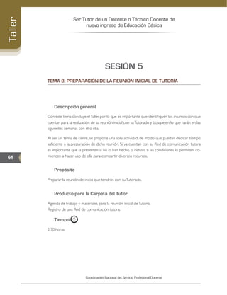 Ser Tutor de un Docente o Técnico Docente de
nuevo ingreso de Educación Básica
64
Taller
Coordinación Nacional del Servicio Profesional Docente
SESIÓN 5
TEMA 9. PREPARACIÓN DE LA REUNIÓN INICIAL DE TUTORÍA
Descripción general
Con este tema concluye elTaller, por lo que es importante que identifiquen los insumos con que
cuentan para la realización de su reunión inicial con suTutorado y bosquejen lo que harán en las
siguientes semanas con él o ella.
Al ser un tema de cierre, se propone una sola actividad, de modo que puedan dedicar tiempo
suficiente a la preparación de dicha reunión. Si ya cuentan con su Red de comunicación tutora
es importante que la presenten si no lo han hecho, o incluso, si las condiciones lo permiten, co-
miencen a hacer uso de ella para compartir diversos recursos.
Propósito
Preparar la reunión de inicio que tendrán con suTutorado.
Producto para la Carpeta del Tutor
Agenda de trabajo y materiales para la reunión inicial deTutoría.
Registro de una Red de comunicación tutora.
Tiempo
2:30 horas.
 