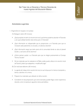 Ser Tutor de un Docente o Técnico Docente de
nuevo ingreso de Educación Básica
65
Taller
Coordinación Nacional del Servicio Profesional Docente
Actividades sugeridas
1.	 Organicénse en equipos o en parejas:
A) Dialoguen sobre: (30 minutos)
•	 ¿Qué propósito le daré a la reunión de inicio?,¿qué temas podemos abordar miTutorado
y yo?, ¿qué utilidad tendrán estos temas para miTutorado?
•	 ¿Qué información es indispensable que le proporcione a mi Tutorado para que se
incorpore adecuadamente a la escuela y al colectivo docente?
•	 ¿Qué información tengo que darle acerca de la comunidad donde se ubica el plantel
escolar y cuál acerca de los alumnos?
•	 ¿Cómo piensan ayudar a su Tutorado para que se integre positivamente al Consejo
Técnico Escolar?
•	 De los materiales que he realizado en elTaller, ¿cuáles puedo utilizar en la reunión inicial
deTutoría?, ¿habrá que adaptarles o modificarles algo?
B) Con esta base elaboren: (60 minutos)
•	 La agenda de trabajo de la reunión de inicio, la cual incluya por lo menos el propósito y
temas a abordar en la misma.
•	 Preparen los materiales que utilizarán en dicha reunión.
•	 Consideren en esta preparación, que varios tutorados, pueden llegar a tener experiencia
docente, como lo expresa la siguiente noticia periodística:
 