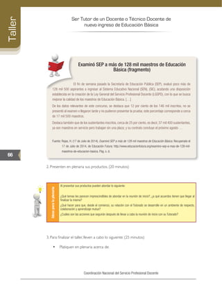 Ser Tutor de un Docente o Técnico Docente de
nuevo ingreso de Educación Básica
66
Taller
Coordinación Nacional del Servicio Profesional Docente
Examinó SEP a más de 128 mil maestros de Educación
Básica (fragmento)
El fin de semana pasado la Secretaría de Educación Pública (SEP), evaluó poco más de
128 mil 500 aspirantes a ingresar al Sistema Educativo Nacional (SEN), (SIC), acatando una disposición
establecida en la creación de la Ley General del Servicio Profesional Docente (LGSPD), con lo que se busca
mejorar la calidad de los maestros de Educación Básica. […]
De los datos relevantes de este concurso, se destaca que 12 por ciento de los 146 mil inscritos, no se
presentó al examen o llegaron tarde y no pudieron presentar la prueba; este porcentaje corresponde a cerca
de 17 mil 500 maestros.
Destaca también que de los sustentantes inscritos, cerca de 25 por ciento, es decir, 37 mil 400 sustentantes,
ya son maestros en servicio pero trabajan sin una plaza; y su contrato concluye el próximo agosto …
Fuente: Rojas, H. (17 de Julio de 2014). Examinó SEP a más de 128 mil maestros de Educación Básica. Recuperado el
17 de Julio de 2014, de Educación Futura: http://www.educacionfutura.org/examino-sep-a-mas-de-128-mil-
maestros-de-educacion-basica. Pág. s. d.
2. Presenten en plenaria sus productos. (20 minutos)
Ideasparalaplenaria
Al presentar sus productos pueden abordar lo siguiente:
¿Qué temas les parecen imprescindibles de abordar en la reunión de inicio?, ¿a qué acuerdos tienen que llegar al
finalizar la misma?
¿Qué hacer para que, desde el comienzo, su relación con el Tutorado se desarrolle en un ambiente de respecto,
colaboración y aprendizaje mutuo?
¿Cuáles son las acciones que seguirán después de llevar a cabo la reunión de inicio con su Tutorado?
3. Para finalizar el taller, lleven a cabo lo siguiente: (25 minutos)
•	 Platiquen en plenaria acerca de:
 
