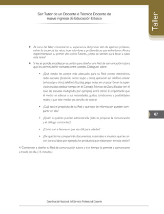 Ser Tutor de un Docente o Técnico Docente de
nuevo ingreso de Educación Básica
67
Taller
Coordinación Nacional del Servicio Profesional Docente
„„ Al inicio delTaller comentaron su experiencia del primer año de ejercicio profesio-
nal en la docencia, los retos, incertidumbres y problemáticas que enfrentaron.Ahora
experimentarán su primer año como Tutores, ¿cómo se sienten para llevar a cabo
esta tarea?
„„ Si les es posible, establezcan acuerdos para diseñar una Red de comunicación tutora
que les permita tener contacto entre ustedes. Dialoguen sobre:
•	 ¿Qué medio les parece más adecuado para su Red: correo electrónico,
redes sociales (facebook, twitter, skype u otro), aplicación en telefóno celular
(whatsapp u otro), telefonía fija, blog, pegar notas en un pizarrón en la super-
visión escolar, dedicar tiempo en el ConsejoTécnico de Zona Escolar (en el
caso de escuelas multigrado, por ejemplo), entre otros? Es importante que
el medio se adecue a sus necesidades, gustos, condiciones y posibilidades
reales y que este medio sea sencillo de operar.
•	 ¿Cuál será el propósito de su Red y qué tipo de información pueden com-
partir en ella?
•	 ¿Quién o quiénes pueden administrarla (esto es propiciar la comunicación
y el diálogo constantes)?
•	 ¿Cómo van a favorecer que sea útil para ustedes?
•	 ¿De qué forma compartirán documentos, materiales e insumos que les sir-
van para su labor,por ejemplo,los productos que elaboraron en esta sesión?
4. Comiencen a diseñar su Red de comunicación tutora y si el tiempo lo permite a comunicarse
a través de ella. (15 minutos)
 