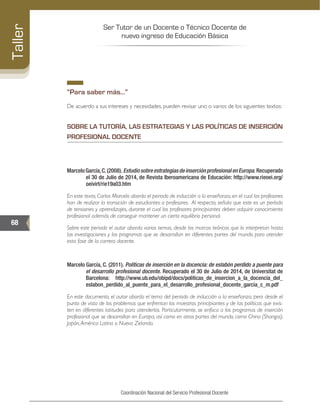 Ser Tutor de un Docente o Técnico Docente de
nuevo ingreso de Educación Básica
68
Taller
Coordinación Nacional del Servicio Profesional Docente
“Para saber más…”
De acuerdo a sus intereses y necesidades, pueden revisar uno o varios de los siguientes textos:
SOBRE LA TUTORÍA, LAS ESTRATEGIAS Y LAS POLÍTICAS DE INSERCIÓN
PROFESIONAL DOCENTE
MarceloGarcía,C.(2008).EstudiosobreestrategiasdeinserciónprofesionalenEuropa.Recuperado
el 30 de Julio de 2014, de Revista Iberoamericana de Educación: http://www.rieoei.org/
oeivirt/rie19a03.htm
En este texto, Carlos Marcelo aborda el periodo de inducción a la enseñanza, en el cual los profesores
han de realizar la transición de estudiantes a profesores. Al respecto, señala que este es un período
de tensiones y aprendizajes, durante el cual los profesores principiantes deben adquirir conocimiento
profesional además de conseguir mantener un cierto equilibrio personal.
Sobre este periodo el autor aborda varios temas, desde los marcos teóricos que lo interpretan hasta
las investigaciones y los programas que se desarrollan en diferentes partes del mundo para atender
esta fase de la carrera docente.
Marcelo García, C. (2011). Políticas de inserción en la docencia: de eslabón perdido a puente para
el desarrollo profesional docente. Recuperado el 30 de Julio de 2014, de Universitat de
Barcelona: http://www.ub.edu/obipd/docs/politicas_de_insercion_a_la_docencia_del_
eslabon_perdido_al_puente_para_el_desarrollo_profesional_docente_garcia_c_m.pdf
En este documento, el autor aborda el tema del periodo de inducción a la enseñanza, pero desde el
punto de vista de los problemas que enfrentan los maestros principiantes y de las políticas que exis-
ten en diferentes latitudes para atenderlos. Particularmente, se enfoca a los programas de inserción
profesional que se desarrollan en Europa, así como en otras partes del mundo, como China (Shangai),
Japón,América Latina o Nueva Zelanda.
 