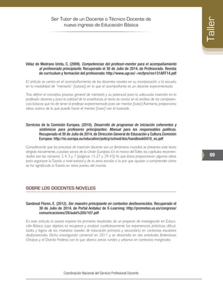Ser Tutor de un Docente o Técnico Docente de
nuevo ingreso de Educación Básica
69
Taller
Coordinación Nacional del Servicio Profesional Docente
Vélaz de Medrano Ureta, C. (2009). Competencias del profesor-mentor para el acompañamiento
al profesorado principiante. Recuperado el 30 de Julio de 2014, de Profesorado. Revista
de curriculum y formación del profesorado: http://www.ugr.es/~recfpro/rev131ART14.pdf
El artículo se centra en el acompañamiento de los docentes noveles en su incorporación a la escuela,
en la modalidad de “mentoría” [tutoría], en la que el acompañante es un docente experimentado.
Tras definir el concepto, proceso general de mentoría y su potencial para la adecuada inserción en la
profesión docente y para la calidad de la enseñanza, el texto se centra en el análisis de las competen-
cias básicas que ha de tener el profesor experimentado para ser mentor [tutor].Asimismo,proporciona
ideas acerca de lo que puede hacer el mentor [tutor] con el tutorado.
Servicios de la Comisión Europea. (2010). Desarrollo de programas de iniciación coherentes y
sistémicos para profesores principiantes: Manual para los responsables políticos.
Recuperado el 30 de Julio de 2014, de Dirección General de Educación y Cultura.Comisión
Europea: http://ec.europa.eu/education/policy/school/doc/handbook0410_es.pdf
Considerando que los procesos de inserción docente son un fenómeno mundial, se presenta este texto
dirigido inicialmente, a países socios de la Unión Europea. En el marco delTaller, los capítulos recomen-
dados son los números 3, 4, 5 y 7 (páginas 15-27 y 39-43).Ya que éstos proporcionan algunas ideas
para organizar laTutoría a nivel estatal y de la zona escolar, a la par que ayudan a comprender cómo
se ha significado la Tutoría en otras partes del mundo.
SOBRE LOS DOCENTES NOVELES
Sandoval Flores, E. (2012). Ser maestro principiante en contextos desfavorecidos. Recuperado el
30 de Julio de 2014, de Portal Andaluz de E-Learning: http://prometeo.us.es/congreso/
comunicaciones/29/aula%205/107.pdf
En este artículo, la autora expone los primeros resultados de un proyecto de investigación en Educa-
ción Básica, cuyo objetivo es recuperar y analizar cualitativamente las experiencias, prácticas, dificul-
tades y logros de los maestros noveles de educación primaria y secundaria en contextos escolares
desfavorecidos. Dicha investigación comenzó en 2011 y se desarrolla en dos entidades federativas:
Chiapas y el Distrito Federal, con lo que abarca zonas rurales y urbanas en contextos marginales.
 