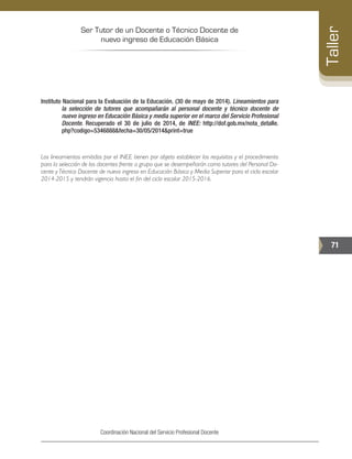 Ser Tutor de un Docente o Técnico Docente de
nuevo ingreso de Educación Básica
71
Taller
Coordinación Nacional del Servicio Profesional Docente
Instituto Nacional para la Evaluación de la Educación. (30 de mayo de 2014). Lineamientos para
la selección de tutores que acompañarán al personal docente y técnico docente de
nuevo ingreso en Educación Básica y media superior en el marco del Servicio Profesional
Docente. Recuperado el 30 de julio de 2014, de INEE: http://dof.gob.mx/nota_detalle.
php?codigo=5346888&fecha=30/05/2014&print=true
Los lineamientos emitidos por el INEE tienen por objeto establecer los requisitos y el procedimiento
para la selección de los docentes frente a grupo que se desempeñarán como tutores del Personal Do-
cente yTécnico Docente de nuevo ingreso en Educación Básica y Media Superior para el ciclo escolar
2014-2015 y tendrán vigencia hasta el fin del ciclo escolar 2015-2016.
 