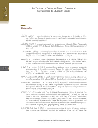 Ser Tutor de un Docente o Técnico Docente de
nuevo ingreso de Educación Básica
72
Taller
Coordinación Nacional del Servicio Profesional Docente
Bibliografía
ÁVALOS, B. (2009). La inserción profesional de los docentes. Recuperado el 30 de Julio de 2014,
de Profesorado. Revista de curriculum y formación del profesorado: https://www.ugr.
es/~recfpro/rev131ART3.pdf
BALBUENA, H. (2014). La convivencia escolar en las escuelas de Educación Básica. Recuperado
el 30 de Julio de 2014, de Subsecretaría de Educación Básica: http://basica.sep.gob.mx/
pace1.pdf
BARBA Martín, J. (2010). El desarrollo profesional de un maestro novel en la escuela rural desde
una perspectiva crítica. Recuperado el 30 de Julio de 2014, de Universidad deValladolid:
https://uvadoc.uva.es/bitstream/10324/822/1/TESIS96-110331.pdf
BERGEVIN , C., & Martineau, S. (2007). Le Mentorat. Recuperado el 30 de Julio de 2014, de Labo-
ratoire d’analyse de l’insertion Professionnelle en Enseignement. Université Du Québec
ÀTrois-Rivières: http://www.insertion.qc.ca/IMG/pdf/Le_mentorat_par_ladipe.pdf
BILBAO, G. y Monereo, C. (2011). Identificación de incidentes críticos en maestros en ejercicio:
propuestas para la formación permanente. Revista Electrónica de Investigación Educa-
tiva, 13(1), 135-151. Consultado el día 31 de julio de 2014 en: http://redie.uabc.mx/
vol13no1/contenido-bilbaomonereo.html
BORREN, J., Johnson, M., & Niday, D. (2009). Mentoring beginning teachers. Guiding, Reflective, Coa-
ching.Recuperado el 30 de Julio de 2014,de Google Books:http://books.google.com.mx/
DE STERCKE, J.,Temperman, G., & De Lièvre, B. (2010). A propos du mentorat en enseignement.
Recuperado el 30 de Julio de 2014, de Programme d’Induction du Nouveau Personnel
Enseignant du Hainaut. Université de Mons – Belgique: http://www.enseignantdebutant.
be/downloads-2/files/MentoratABPF.pdf
DEPARTMENT of Education and Early Childhood Development. (2014). A Reflective Gui-
de to Mentoring and being a teacher-mentor. Recuperado el 30 de Julio de 2014, de
State of Victoria: Department of Education and Early Childhood Development:
http://www.google.com.mx/url?sa=t&rct=j&q=&esrc=s&frm=1&source=web&c-
d=1&ved=0CBwQFjAA&url=http%3A%2F%2Fwww.education.vic.gov.au%2FDoc-
uments%2Fschool%2Fteachers%2Fprofdev%2FReflectiveGuidetoMentoring.docx-
&ei=H83aU4n1GqqN8QHr-IGgBg&usg=AFQjCNFMOa9z7WIlHQhdC.
DUCHESNE, D., & Kane, R. (2010). Le mentorat comme stratégie de soutien à l’insertion profession-
nelle: points de vue d’enseignants débutants. Recuperado el 30 de Julio de 2014, de For-
 
