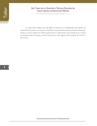 Ser Tutor de un Docente o Técnico Docente de
nuevo ingreso de Educación Básica
8
Taller
Coordinación Nacional del Servicio Profesional Docente
	 Es importante resaltar que este taller se articula con el Diplomado que también se
impartirá a los tutores y en conjunto constituyen la propuesta formativa para estos actores edu-
cativos, la cual se sustenta en el Marco general para la organización y funcionamiento de la tutoría
en Educación Básica. Docentes y Técnico Docentes de nuevo ingreso. Ciclos escolares 2014-2015 y
2015-2016.
 