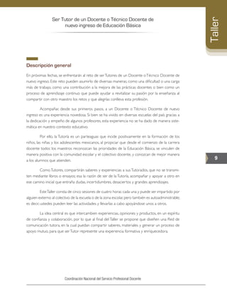 Ser Tutor de un Docente o Técnico Docente de
nuevo ingreso de Educación Básica
9
Taller
Coordinación Nacional del Servicio Profesional Docente
Descripción general
En próximas fechas, se enfrentarán al reto de serTutores de un Docente oTécnico Docente de
nuevo ingreso. Este reto pueden asumirlo de diversas maneras, como una dificultad o una carga
más de trabajo, como una contribución a la mejora de las prácticas docentes o bien como un
proceso de aprendizaje continuo que puede ayudar a revitalizar su pasión por la enseñanza al
compartir con otro maestro los retos y que alegrías conlleva esta profesión.
	 Acompañar, desde sus primeros pasos, a un Docente o Técnico Docente de nuevo
ingreso es una experiencia novedosa. Si bien se ha vivido en diversas escuelas del país gracias a
la dedicación y empeño de algunos profesores, esta experiencia no se ha dado de manera siste-
mática en nuestro contexto educativo.
	 Por ello, la Tutoría es un parteaguas que incide positivamente en la formación de los
niños, las niñas y los adolescentes mexicanos, al propiciar que desde el comienzo de la carrera
docente todos los maestros reconozcan las prioridades de la Educación Básica, se vinculen de
manera positiva con la comunidad escolar y el colectivo docente, y conozcan de mejor manera
a los alumnos que atienden.
	 Como Tutores, compartirán saberes y experiencias a sus Tutorados, que no se transmi-
ten mediante libros o ensayos; esa la razón de ser de la Tutoría, acompañar y apoyar a otro en
ese camino inicial que entraña dudas, incertidumbres, desaciertos y grandes aprendizajes.
	 EsteTaller consta de cinco sesiones de cuatro horas cada una y puede ser impartido por
alguien externo al colectivo de la escuela o de la zona escolar,pero también es autoadministrable;
es decir, ustedes pueden leer las actividades y llevarlas a cabo apoyándose unos a otros.
	 La idea central es que intercambien experiencias, opiniones y productos, en un espíritu
de confianza y colaboración, por lo que al final del Taller se propone que diseñen una Red de
comunicación tutora, en la cual puedan compartir saberes, materiales y generar un proceso de
apoyo mutuo, para que serTutor represente una experiencia formativa y enriquecedora.
 