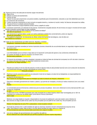 14    Organice la forma más adecuada de levantar cargas manualmente
 6   a. Agarre firme
 3   b. Adoptar la postura de levantamiento
 1   c. Colocar los pies
        Separar los pies para proporcionar una postura estable y equilibrada para el levantamiento, colocando un pie más adelantado que el otro
 2   d. en la dirección del movimiento
 4   e Doblar las piernas manteniendo en todo momento la espalda derecha, y mantener el mentón metido. No flexionar demasiado las rodillas.
 8   f. No girar el tronco no adoptar posturas forzadas.
 7   g. Sujetar firmemente la carga empleando ambas manos y pegarla al cuerpo
 5 h. Levantarse suavemente, por extensión de las piernas, manteniendo la espalda derecha. No dar tirones a la carga ni moverla de forma rápida o brusca.
   Escoja la repuesta correcta según el orden analizado:
15    Que hace que se den los actos Inseguros en los puestos de trabajo?
      R/la falta de capacitacion
16   Las mercancias en general deben cumplir con ciertos estándares establecidos comercialmente y estos son algunos:
     R/ fecha de vencimiento,
17   Para agilizar la preparación de mercancias se utilizan ciertas herrmamientas tecnológicas, unas de ellas son:
   R/el software de inventarios

18 Cuales son las características que deben tener las etiquetas y rotulados
     R/legilibidad, indebilidad,localizacion,suficiencia,conformidad.

       Las lesiones corporales causadas por hechos imprevistos durante el desarrollo de una actividad laboral, en seguridad e higiene industrial
19     se conoce como:
       R/accidente laboral

       Las enfermedades que se contraen a largo plazo por la exposición continuada del operario a las condiciones ambientales de
20     los puestos de trabajo en algunas industrias; se conocen como:
       R/enfermedad profesional

       El conjunto de actividades o medidas adoptadas o previstas en todas las fases de actividad de la empresa con el fin de evitar o disminuir
21     los riesgos derivados del trabajo; en seguridad industrial se conoce como
       R/prevencion de riesgos laborales.



       Etiqueta que analiza el ciclo de vida del producto e incide en algunas metas de alta prioridad nacional como son la reducción de desechos
22     y la conservación del agua y energía; esta etiqueta se conoce como:
                                  R/etiqueta ecologica

23     Planificar la acción preventiva a partir de una evaluación inicial de los riesgos y la salud de los trabajadores, es responsabilidad de:
       R/las empresas
24     La espuma de poliuretano es:
       R/un material de amortiguamiento para los embalajes que aisla el producto de choques y vibraciones.

       Estructura o formaleta generalmente de madera o plástico, que permite ser manejada y movida por medios mecánicos como una unidad
25     única:
       R/pallet

       La normatividad para las dimensiones y tolerancias para el proceso de paletizar, tiene como referencia la norma internacional ISO, cuyo
26     numero es el siguiente:
       R/ 3676
       La fabricación de las ESTIBAS apropiadas para cada necesidad de la cadena logística deben estar homologadas por la GS1 de
27
       Colombia en la produccion de estibas según norma Norma Tecnica Colombiana:
       R/NTC 4680

       Mantener una carga estable es requisito indispensable en el proceso de paletización; para esto existen varios métodos de
28     fijar (amarrar) la carga al pallet de las cuales hay tres principales que son:pallet de las cuales hay tres principales que son:

       R/strech film,fleje(cinta) de acero,PVC o polipropileno, funda de plastico retractil.

       Acomode los primeros tres o cuatro tendidos de cajas en columnas, haciendo coincidir verticalmente las esquinas de las
29
       cajas. Para finalizar la carga, trabe el último o los dos últimos tendidos de cajas; este es un metodo de :
       R/ recomendaciones para una correcta estiba (acomodo) de la carga en le pallet.

30     Una de las ventajas del aprovechamiento de la superficie del pallet es:
       R/ es la obtencion de un peso adecuado que permita,ocupando el volumen maximo disponible sobre el pallet, alcanzar un peso de carga lo mas elevado posible
 
