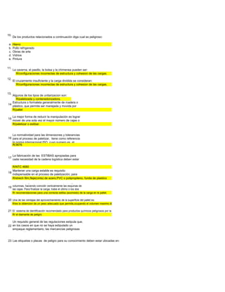 10.
      De los productos relacionados a continuación diga cual es peligroso:

 a.   Hierro
 b.   Pollo refrigerado
 c.   Obras de arte
 d.   Vidrios
 e.   Pintura


11.
      La caverna, el pasillo, la bolsa y la chimenea pueden ser:
        R/configuraciones incorrectas de estructura y cohesion de las cargas.
12.
      El cruzamiento insuficiente y la carga dividida se consideran:
         R/configuraciones incorrectas de estructura y cohesion de las cargas.


13.
   Algunos de los tipos de unitarizacion son:
      R/paletizada y contenedorizadora.
   Estructura o formaleta generalmente de madera o
14
   plástico, que permite ser manejada y movida por
   R/pallet

      La mejor forma de reducir la manipulación es lograr
15
      mover de una sola vez el mayor número de cajas o
      R/paletizar o estibar.


   La normatividad para las dimensiones y tolerancias
16 para el proceso de paletizar, tiene como referencia
   la norma internacional ISO, cuyo numero es el
   R/3676


   La fabricación de las ESTIBAS apropiadas para
17
   cada necesidad de la cadena logística deben estar
   homologadas por la GS1 de Colombia en la
   R/NTC 4680
   Mantener una carga estable es requisito
18
   indispensable en el proceso de paletización; para
   R/strech film,fleje(cinta) de acero,PVC o polipropileno, funda de plastico
      Acomode los primeros tres o cuatro tendidos de cajas en
19 columnas, haciendo coincidir verticalmente las esquinas de
      las cajas. Para finalizar la carga, trabe el último o los dos
      R/ recomendaciones para una correcta estiba (acomodo) de la carga en le pallet.

20 Una de las ventajas del aprovechamiento de la superficie del pallet es:
      R/es la obtencion de un peso adecuado que permita,ocupando el volumen maximo disponible sobre el pallet, alcanzar un peso de carga lo mas elevado posible,teniendo en cuenta la

21 El sistema de identificación recomendado para productos químicos peligrosos por la NFPA, se conoce como:
      R/ el diamante de peligro

   Un requisito general de las regulaciones estipula que,
22 en los casos en que no se haya estipulado un
   empaque reglamentario, las mercancías peligrosas
   en cuestión sean empacadas de manera que no se

23 Las etiquetas o placas de peligro para su conocimiento deben estar ubicadas en:
 