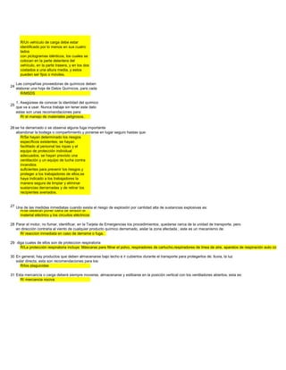 R/Un vehículo de carga debe estar
             identificado por lo menos en sus cuatro
             lados
             con pictogramas idénticos, los cuales se
             colocan en la parte delantera del
             vehículo, en la parte trasera, y en los dos
             costados a una altura media, y estos
             pueden ser fijos o móviles.

           Las compañías proveedoras de químicos deben
      24
           elaborar una hoja de Datos Químicos, para cada
              R/MSDS

           1. Asegúrese de conocer la identidad del químico
      25
           que va a usar. Nunca trabaje sin tener este dato
           estas son unas recomendaciones para:
              R/ el manejo de materiales peligrosos.

peligrosa se ha derramado o se observa alguna fuga importante de la misma, los trabajadores deberían
       26
          abandonar la bodega o compartimiento y ponerse en lugar seguro hastas que:
             R/Se hayan determinado los riesgos
             específicos existentes; se hayan
             facilitado al personal las ropas y el
             equipo de protección individual
             adecuados; se hayan previsto una
             ventilación y un equipo de lucha contra
             incendios
             suficientes para prevenir los riesgos y
             proteger a los trabajadores de ellos;se
             haya indicado a los trabajadores la
             manera segura de limpiar y eliminar
             sustancias derramadas y de retirar los
             recipientes averiados.


      27 Una de las medidas inmediatas cuando exista el riesgo de explosión por cantidad alta de sustancias explosivas es:
           R/se deberán poner fuera de tensión el
           material eléctrico y los circuitos eléctricos

      28 Parar el motor, no fumar, identificar, en la Tarjeta de Emergencias los procedimientos, quedarse cerca de la unidad de transporte, pero
         en dirección contraria al viento de cualquier producto químico derramado, aislar la zona afectada ; este es un mecanismo de:
           R/ reaccion inmediata en caso de derrame o fuga.

      29 diga cuales de ellos son de proteccion respiratoria
           R/La protección respiratoria incluye: Máscaras para filtrar el polvo, respiradores de cartucho,respiradores de línea de aire, aparatos de respiración auto contenid

      30 En general, hay productos que deben almacenarse bajo techo e ir cubiertos durante el transporte para protegerlos de: lluvia, la luz
         solar directa; esta son recomendaciones para los:
            R/los plaguicidas

      31 Esta mercancía o carga deberá siempre moverse, almacenarse y estibarse en la posición vertical con los ventiladores abiertos; esta es:
           R/ mercancia nociva
 