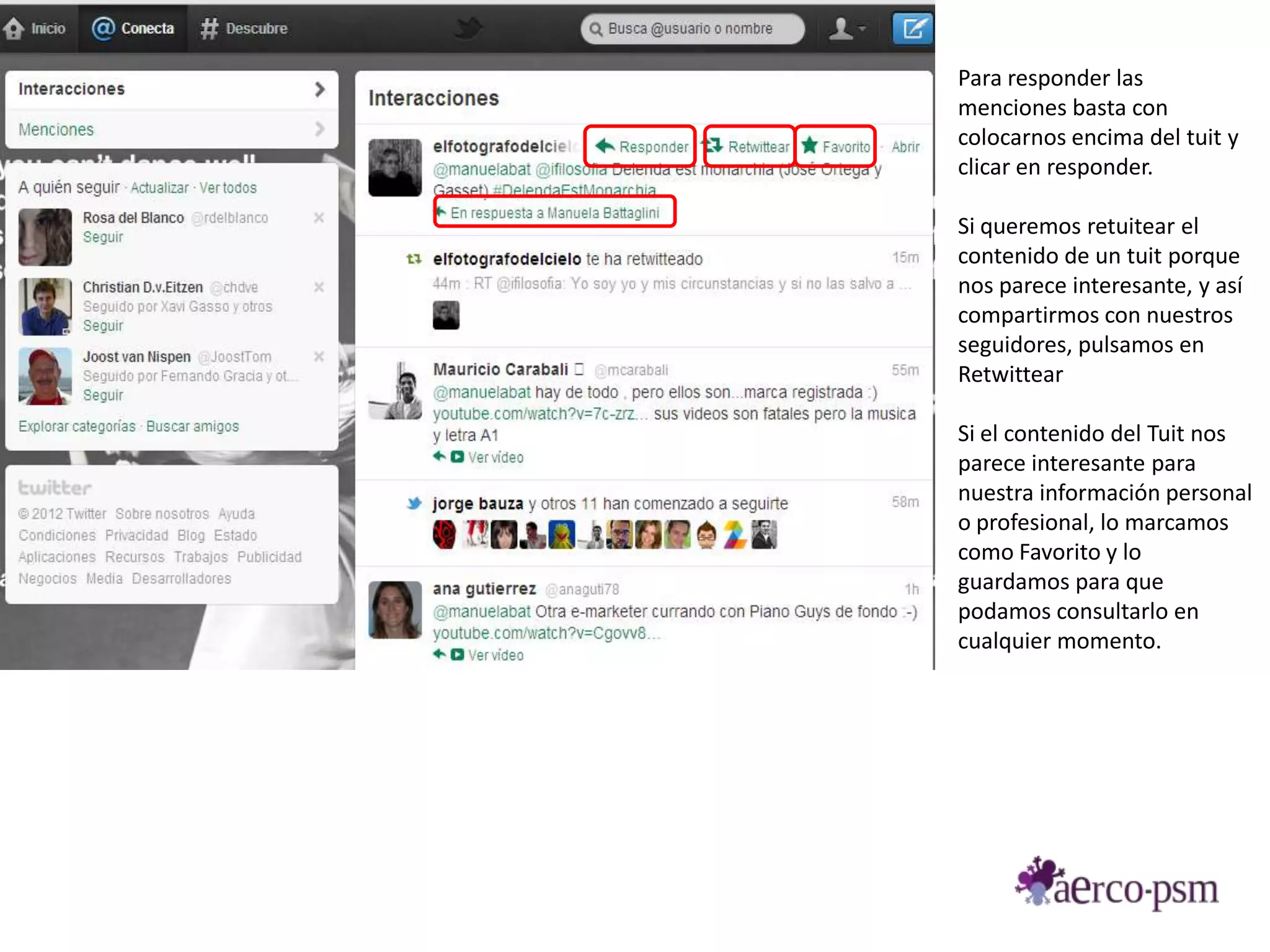 Para responder las
menciones basta con
colocarnos encima del tuit y
clicar en responder.

Si queremos retuitear el
contenido de un tuit porque
nos parece interesante, y así
compartirmos con nuestros
seguidores, pulsamos en
Retwittear

Si el contenido del Tuit nos
parece interesante para
nuestra información personal
o profesional, lo marcamos
como Favorito y lo
guardamos para que
podamos consultarlo en
cualquier momento.
 