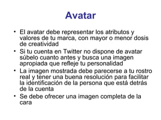 Avatar
• El avatar debe representar los atributos y
  valores de tu marca, con mayor o menor dosis
  de creatividad
• Si tu cuenta en Twitter no dispone de avatar
  súbelo cuanto antes y busca una imagen
  apropiada que refleje tu personalidad
• La imagen mostrada debe parecerse a tu rostro
  real y tener una buena resolución para facilitar
  la identificación de la persona que está detrás
  de la cuenta
• Se debe ofrecer una imagen completa de la
  cara
 