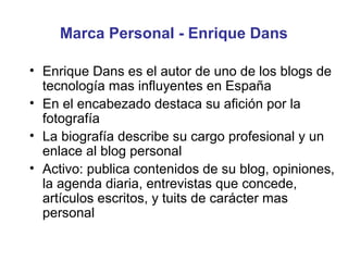 Marca Personal - Enrique Dans

• Enrique Dans es el autor de uno de los blogs de
  tecnología mas influyentes en España
• En el encabezado destaca su afición por la
  fotografía
• La biografía describe su cargo profesional y un
  enlace al blog personal
• Activo: publica contenidos de su blog, opiniones,
  la agenda diaria, entrevistas que concede,
  artículos escritos, y tuits de carácter mas
  personal
 