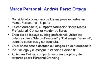 Marca Personal: Andrés Pérez Ortega

• Considerado como uno de los mayores expertos en
  Marca Personal en España
• Es conferenciante, e imparte formación sobre Marca
  Profesional. Consultor y autor de libros
• En la bio se incluye su blog profesional. Utiliza las
  palabras clave “Marca Personal” y “Estrategia Personal”,
  además de cursos y conferencias
• En el encabezado destaca su imagen de conferenciante
• Incluye logo y el eslogan “Branding Personal”
• Activo en Twitter, comparte recursos propios y de
  terceros sobre Personal Branding
 