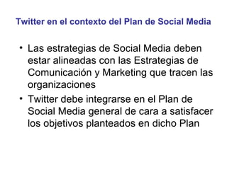 Twitter en el contexto del Plan de Social Media


• Las estrategias de Social Media deben
  estar alineadas con las Estrategias de
  Comunicación y Marketing que tracen las
  organizaciones
• Twitter debe integrarse en el Plan de
  Social Media general de cara a satisfacer
  los objetivos planteados en dicho Plan
 