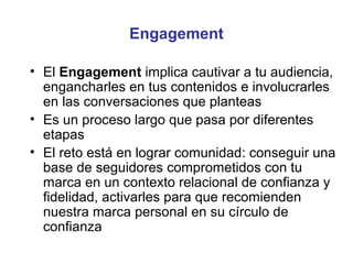 Engagement

• El Engagement implica cautivar a tu audiencia,
  engancharles en tus contenidos e involucrarles
  en las conversaciones que planteas
• Es un proceso largo que pasa por diferentes
  etapas
• El reto está en lograr comunidad: conseguir una
  base de seguidores comprometidos con tu
  marca en un contexto relacional de confianza y
  fidelidad, activarles para que recomienden
  nuestra marca personal en su círculo de
  confianza
 