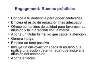 Engagement: Buenas prácticas

• Conoce a tu audiencia para poder cautivarles
• Emplea el estilo de redacción mas adecuado
• Ofrece contenidos de calidad para favorecer su
  difusión y la interacción con la marca
• Aporta un titular llamativo que capte la atención
• Genera intriga
• Emplea un tono positivo
• Incluye un call-to-action (pedir al usuario que
  realice una acción determinada) que incite a la
  difusión del contenido
• Aporta enlaces
 
