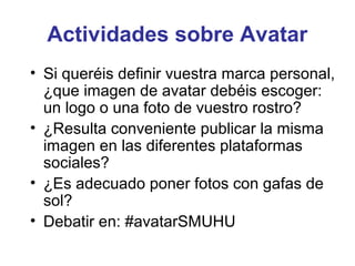 Actividades sobre Avatar
• Si queréis definir vuestra marca personal,
  ¿que imagen de avatar debéis escoger:
  un logo o una foto de vuestro rostro?
• ¿Resulta conveniente publicar la misma
  imagen en las diferentes plataformas
  sociales?
• ¿Es adecuado poner fotos con gafas de
  sol?
• Debatir en: #avatarSMUHU
 