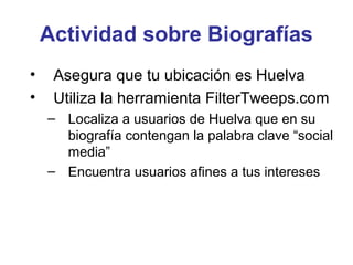 Actividad sobre Biografías
•    Asegura que tu ubicación es Huelva
•    Utiliza la herramienta FilterTweeps.com
    – Localiza a usuarios de Huelva que en su
      biografía contengan la palabra clave “social
      media”
    – Encuentra usuarios afines a tus intereses
 