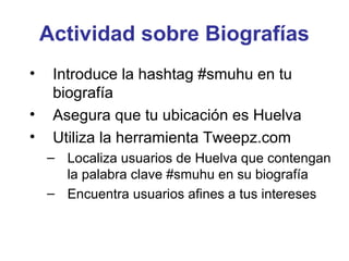 Actividad sobre Biografías
•    Introduce la hashtag #smuhu en tu
     biografía
•    Asegura que tu ubicación es Huelva
•    Utiliza la herramienta Tweepz.com
    – Localiza usuarios de Huelva que contengan
      la palabra clave #smuhu en su biografía
    – Encuentra usuarios afines a tus intereses
 
