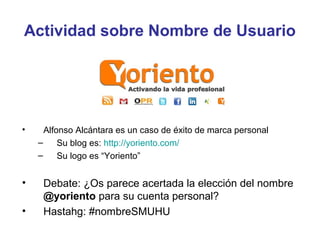 Actividad sobre Nombre de Usuario




•     Alfonso Alcántara es un caso de éxito de marca personal
    –     Su blog es: http://yoriento.com/
    –     Su logo es “Yoriento”


•    Debate: ¿Os parece acertada la elección del nombre
     @yoriento para su cuenta personal?
•    Hastahg: #nombreSMUHU
 