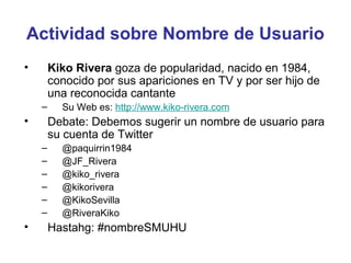 Actividad sobre Nombre de Usuario
•       Kiko Rivera goza de popularidad, nacido en 1984,
        conocido por sus apariciones en TV y por ser hijo de
        una reconocida cantante
    –     Su Web es: http://www.kiko-rivera.com
•       Debate: Debemos sugerir un nombre de usuario para
        su cuenta de Twitter
    –     @paquirrin1984
    –     @JF_Rivera
    –     @kiko_rivera
    –     @kikorivera
    –     @KikoSevilla
    –     @RiveraKiko
•       Hastahg: #nombreSMUHU
 