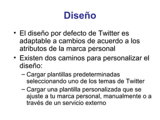 Diseño
• El diseño por defecto de Twitter es
  adaptable a cambios de acuerdo a los
  atributos de la marca personal
• Existen dos caminos para personalizar el
  diseño:
  – Cargar plantillas predeterminadas
    seleccionando uno de los temas de Twitter
  – Cargar una plantilla personalizada que se
    ajuste a tu marca personal, manualmente o a
    través de un servicio externo
 