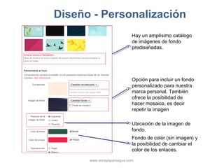 Diseño - Personalización
                           Hay un amplísimo catálogo
                           de imágenes de fondo
                           prediseñadas.




                           Opción para incluir un fondo
                           personalizado para nuestra
                           marca personal. También
                           ofrece la posibilidad de
                           hacer mosaico, es decir
                           repetir la imagen

                           Ubicación de la imagen de
                           fondo.
                           Fondo de color (sin imagen) y
                           la posibilidad de cambiar el
                           color de los enlaces.

      www.sorayapaniagua.com
 