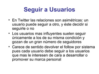 Seguir a Usuarios
• En Twitter las relaciones son asimétricas: un
  usuario puede seguir a otro, y éste decidir si
  seguirle o no
• Los usuarios mas influyentes suelen seguir
  únicamente a los de su misma condición y
  gozan de un gran número de seguidores
• Carece de sentido devolver el follow por sistema
  pues cada usuario debe seguir a los usuarios
  que mas le interesen de cara a desarrollar o
  promover su marca personal
 