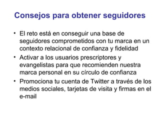 Consejos para obtener seguidores

• El reto está en conseguir una base de
  seguidores comprometidos con tu marca en un
  contexto relacional de confianza y fidelidad
• Activar a los usuarios prescriptores y
  evangelistas para que recomienden nuestra
  marca personal en su círculo de confianza
• Promociona tu cuenta de Twitter a través de los
  medios sociales, tarjetas de visita y firmas en el
  e-mail
 