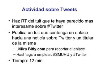 Actividad sobre Tweets

• Haz RT del tuit que te haya parecido mas
  interesante sobre #Twitter
• Publica un tuit que contenga un enlace
  hacia una noticia sobre Twitter y un titular
  de la misma
  – Utiliza Bitly.com para recortar el enlace
  – Hashtags a emplear: #SMUHU y #Twitter
• Tiempo: 12 min
 