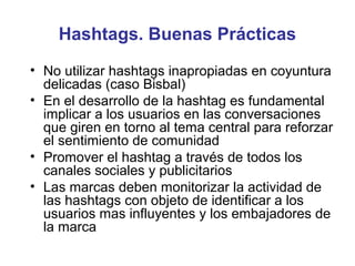 Hashtags. Buenas Prácticas
• No utilizar hashtags inapropiadas en coyuntura
  delicadas (caso Bisbal)
• En el desarrollo de la hashtag es fundamental
  implicar a los usuarios en las conversaciones
  que giren en torno al tema central para reforzar
  el sentimiento de comunidad
• Promover el hashtag a través de todos los
  canales sociales y publicitarios
• Las marcas deben monitorizar la actividad de
  las hashtags con objeto de identificar a los
  usuarios mas influyentes y los embajadores de
  la marca
 