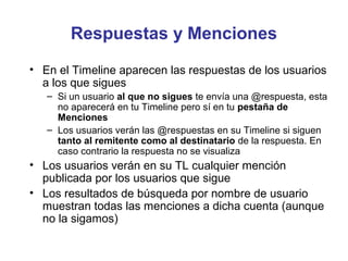 Respuestas y Menciones
• En el Timeline aparecen las respuestas de los usuarios
  a los que sigues
   – Si un usuario al que no sigues te envía una @respuesta, esta
     no aparecerá en tu Timeline pero sí en tu pestaña de
     Menciones
   – Los usuarios verán las @respuestas en su Timeline si siguen
     tanto al remitente como al destinatario de la respuesta. En
     caso contrario la respuesta no se visualiza
• Los usuarios verán en su TL cualquier mención
  publicada por los usuarios que sigue
• Los resultados de búsqueda por nombre de usuario
  muestran todas las menciones a dicha cuenta (aunque
  no la sigamos)
 