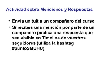 Actividad sobre Menciones y Respuestas

• Envía un tuit a un compañero del curso
• Si recibes una mención por parte de un
  compañero publica una respuesta que
  sea visible en Timeline de vuestros
  seguidores (utiliza la hashtag
  #puntoSMUHU)
 
