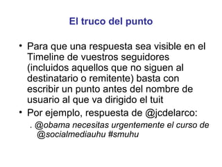 El truco del punto

• Para que una respuesta sea visible en el
  Timeline de vuestros seguidores
  (incluidos aquellos que no siguen al
  destinatario o remitente) basta con
  escribir un punto antes del nombre de
  usuario al que va dirigido el tuit
• Por ejemplo, respuesta de @jcdelarco:
  . @obama necesitas urgentemente el curso de
    @socialmediauhu #smuhu
 
