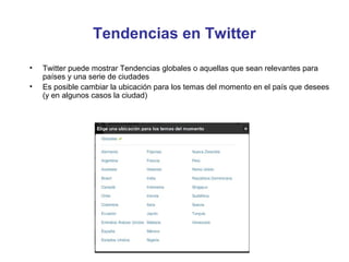Tendencias en Twitter

•   Twitter puede mostrar Tendencias globales o aquellas que sean relevantes para
    países y una serie de ciudades
•   Es posible cambiar la ubicación para los temas del momento en el país que desees
    (y en algunos casos la ciudad)
 