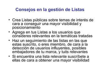 Consejos en la gestión de Listas

• Crea Listas públicas sobre temas de interés de
  cara a conseguir una mayor visibilidad y
  posicionamiento
• Agrega en tus Listas a los usuarios que
  consideres relevantes en la temáticas tratadas
• Haz un seguimiento de las listas en las que
  estas suscrito, o eres miembro, de cara a la
  detección de usuarios influyentes, posibles
  embajadores de tu marca, y tuits relevantes
• Si encuentra una lista relevante suscríbete a
  ellas de cara a obtener una mayor visibilidad
 